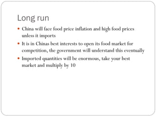 Long run
 China will face food price inflation and high food prices
unless it imports
 It is in Chinas best interests to open its food market for
competition, the government will understand this eventually
 Imported quantities will be enormous, take your best
market and multiply by 10
 