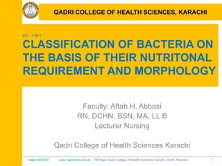 Date:4/26/2021 www. qadricohs.edu.pk FB Page: Qadri College of Health Sciences, Karachi, Sindh, Pakistan. 1
QADRI COLLEGE OF HEALTH SCIENCES, KARACHI
U-1, 7 OF 7
CLASSIFICATION OF BACTERIA ON
THE BASIS OF THEIR NUTRITONAL
REQUIREMENT AND MORPHOLOGY
Faculty: Aftab H. Abbasi
RN, DCHN, BSN, MA, LL.B
Lecturer Nursing
Qadri College of Health Sciences Karachi
QADRI COLLEGE OF HEALTH SCIENCES, KARACHI
 