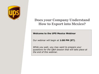 Does your Company Understand
How to Export into Mexico?
Welcome to the UPS Mexico Webinar
Our webinar will begin at 1:00 PM (ET).
While you wait, you may want to prepare your
questions for the Q&A session that will take place at
the end of this webinar.
 