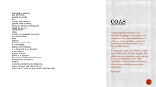 Originalmente atendía a dos
modelos: el griego y el romano. El
primero es un poema de alabanza
sobre un sujeto público, como los
atletas que participaban en los
Juegos Olímpicos.
El segundo tiene la tendencia a ser
más meditativa. Con el tiempo, las
alabanzas se extendieron de sujetos
de la vida pública a cada cosa
concebible, desde criaturas vivas y
objetos inanimados a conceptos
abstractos.
Ejemplos:
Gracias a la palabra
que agradece,
gracias a gracias
por
cuanto esta palabra
derrite nieve o hierro.
El mundo parecía amenazante
hasta que suave
como pluma
clara,
o dulce como pétalo de azúcar,
de labio en labio
pasa
gracias,
grandes a plena boca
o susurrantes,
apenas murmulladas,
y el ser volvió a ser hombre
y no ventana,
alguna claridad
entró en el bosque.
fue posible cantar bajo las hojas.
Gracias, eres la píldora
contra
los óxidos cortantes del desprecio,
la luz contra el altar de la dureza.
(Parte de la Oda a las gracias de Pablo Neruda)
 