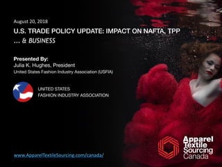 U.S. TRADE POLICY UPDATE: IMPACT ON NAFTA, TPP
… & BUSINESS
Presented By:
Julia K. Hughes, President

United States Fashion Industry Association (USFIA)

August	20,	2018
www.ApparelTextileSourcing.com/canada/
UNITED STATES

FASHION INDUSTRY ASSOCIATION
 