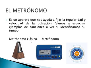 Es un aparato que nos ayuda a fijar la regularidad y
velocidad de la pulsación. Vamos a escuchar
ejemplos de canciones a ver si identificamos su
tempo.
Metrónomo clásico Metrónomo
Metrónomo
electrónico online
 