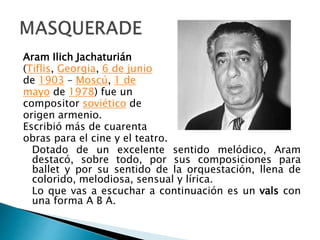 Aram Ilich Jachaturián
(Tiflis, Georgia, 6 de junio
de 1903 – Moscú, 1 de
mayo de 1978) fue un
compositor soviético de
origen armenio.
Escribió más de cuarenta
obras para el cine y el teatro.
Dotado de un excelente sentido melódico, Aram
destacó, sobre todo, por sus composiciones para
ballet y por su sentido de la orquestación, llena de
colorido, melodiosa, sensual y lírica.
Lo que vas a escuchar a continuación es un vals con
una forma A B A.
 