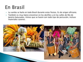  La samba se baila en todo Brasil durante estas fiestas. Es de origen africano.
 También es muy típico encontrar en los desfiles y en las calles de Río de
Janeiro batucadas, ritmos que se hacen con todo tipo de percusión, incluso
materiales caseros.
 