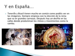  Tenerife y Brasil tienen mucho en común como podéis ver en
las imágenes. Siempre empieza con la elección de la reina
que va en grandes carrozas. Después hay un desfile en las
calles donde predominan los ritmos y movimientos como la
samba.
 