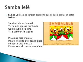  Samba Lelê es una canción brasileña que se suele cantar en estas
fechas
Samba Lele se ha caído
Tiene una pierna quebrada.
Quiso subir a la luna
Y se cayó en la laguna
Pisa pisa pisa mulata
Pisa el vestido de seda mulata
Pisa pisa pisa mulata
Pisa el vestido de seda mulata
 