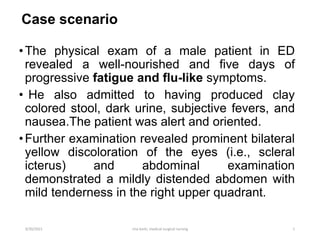 Case scenario
•The physical exam of a male patient in ED
revealed a well-nourished and five days of
progressive fatigue and flu-like symptoms.
• He also admitted to having produced clay
colored stool, dark urine, subjective fevers, and
nausea.The patient was alert and oriented.
•Further examination revealed prominent bilateral
yellow discoloration of the eyes (i.e., scleral
icterus) and abdominal examination
demonstrated a mildly distended abdomen with
mild tenderness in the right upper quadrant.
9/30/2021 rina karki, medical surgical nursing 1
 