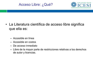Acceso Libre: ¿Qué?




• La Literatura científica de acceso libre significa
  que ella es:

   –   Accesible en línea
   –   Accesible en costos
   –   De acceso inmediato
   –   Libre de la mayor parte de restricciones relativas a los derechos
       de autor y licencias.
 