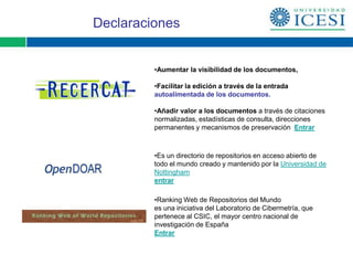 Declaraciones


         •Aumentar la visibilidad de los documentos,

         •Facilitar la edición a través de la entrada
         autoalimentada de los documentos.

         •Añadir valor a los documentos a través de citaciones
         normalizadas, estadísticas de consulta, direcciones
         permanentes y mecanismos de preservación Entrar



         •Es un directorio de repositorios en acceso abierto de
         todo el mundo creado y mantenido por la Universidad de
         Nottingham
         entrar

         •Ranking Web de Repositorios del Mundo
         es una iniciativa del Laboratorio de Cibermetría, que
         pertenece al CSIC, el mayor centro nacional de
         investigación de España
         Entrar
 
