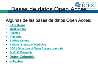 Bases de datos Open Acces
Algunas de las bases de datos Open Acces:
•   HAPI Online
•   Medline Plus
•   PubMed
•   HighWire
•   BioMed Central
•   National Library of Medicine
•   DOAJ Directory of Open Access Journals
•   SciELO Colombia
• Dotec-Colombia
• e-Textos
 