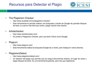 Recursos para Detectar el Plagio


•   The Plagiarism Checker:
     –   http://www.dustball.com/cs/plagiarism.checker/
     –   Esta herramienta le permite realizar una búsqueda a través de Google de grandes bloques
         de texto, lo cual es más fácil que cortar y pegar oración tras oración.


•   Articlechecker:
     –   http://www.articlechecker.com/
     –   Es similar a Plagiarism Checker, pero usa tanto Yahoo como Google.


•   Plagium:
     –   http://www.plagium.com/
     –   Esta herramienta realiza la búsqueda Google de un texto, pero trabaja en varios idiomas.


•   PlagiarismDetect:
     –   http://www.plagiarismdetect.com/
     –   Un detector del plagio que permite que se cargue documentos enteros, en lugar de cortar y
         pegar bloques de texto. Es una herramienta gratuita, pero hay que registrarse.
 