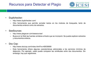 Recursos para Detectar el Plagio


•   Duplichecker:
     –   http://www.duplichecker.com/
     –   Otra herramienta que permite someter textos en los motores de búsqueda, tanto de
         documentos enteros como de extractos.


•   SeeSources:
     –   http://www.plagscan.com/seesources/
     –   Busca en la Web las fuentes similares al texto que se incorporó. Se puede explorar extractos
         y documentos enteros.


•   Doc Cop:
     –   http://www.doccop.com/index.html?nc=60039090
     –   Esta herramienta ofrece algunas características adicionales a los servicios mínimos de
         detección. Por ejemplo, usted puede comparar las similitudes entre dos documentos. Sin
         embargo, hay que registrarse.
 