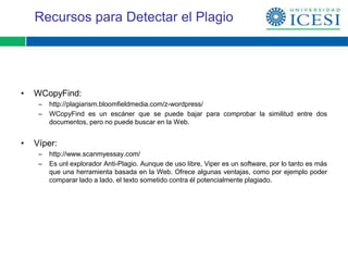 Recursos para Detectar el Plagio




•   WCopyFind:
     –   http://plagiarism.bloomfieldmedia.com/z-wordpress/
     –   WCopyFind es un escáner que se puede bajar para comprobar la similitud entre dos
         documentos, pero no puede buscar en la Web.


•   Víper:
     –   http://www.scanmyessay.com/
     –   Es unl explorador Anti-Plagio. Aunque de uso libre, Viper es un software, por lo tanto es más
         que una herramienta basada en la Web. Ofrece algunas ventajas, como por ejemplo poder
         comparar lado a lado, el texto sometido contra él potencialmente plagiado.
 