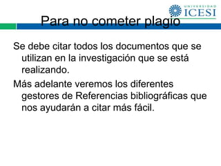 Para no cometer plagio
Se debe citar todos los documentos que se
 utilizan en la investigación que se está
 realizando.
Más adelante veremos los diferentes
 gestores de Referencias bibliográficas que
 nos ayudarán a citar más fácil.
 