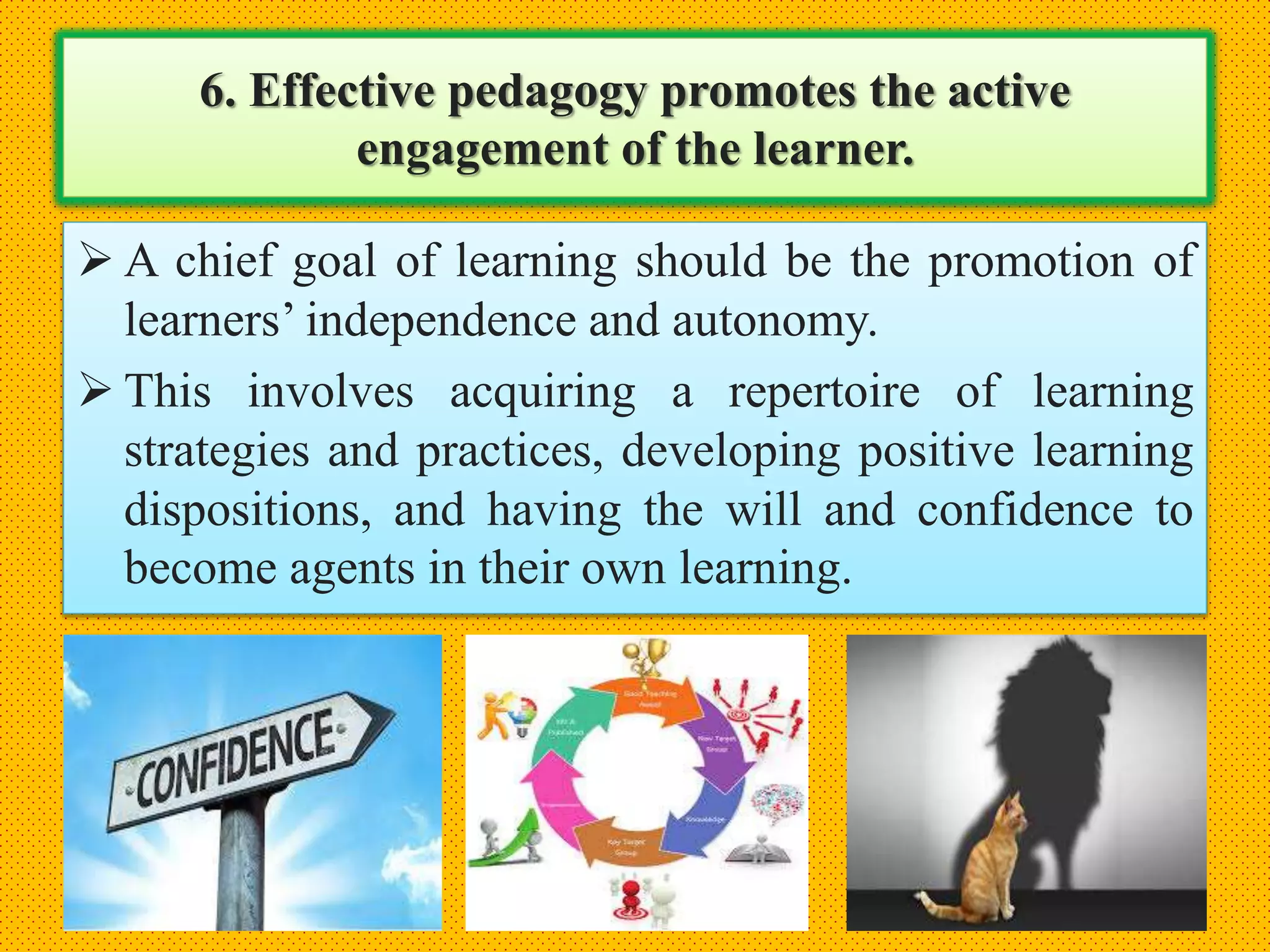 6. Effective pedagogy promotes the active
engagement of the learner.
 A chief goal of learning should be the promotion of
learners’ independence and autonomy.
 This involves acquiring a repertoire of learning
strategies and practices, developing positive learning
dispositions, and having the will and confidence to
become agents in their own learning.
 
