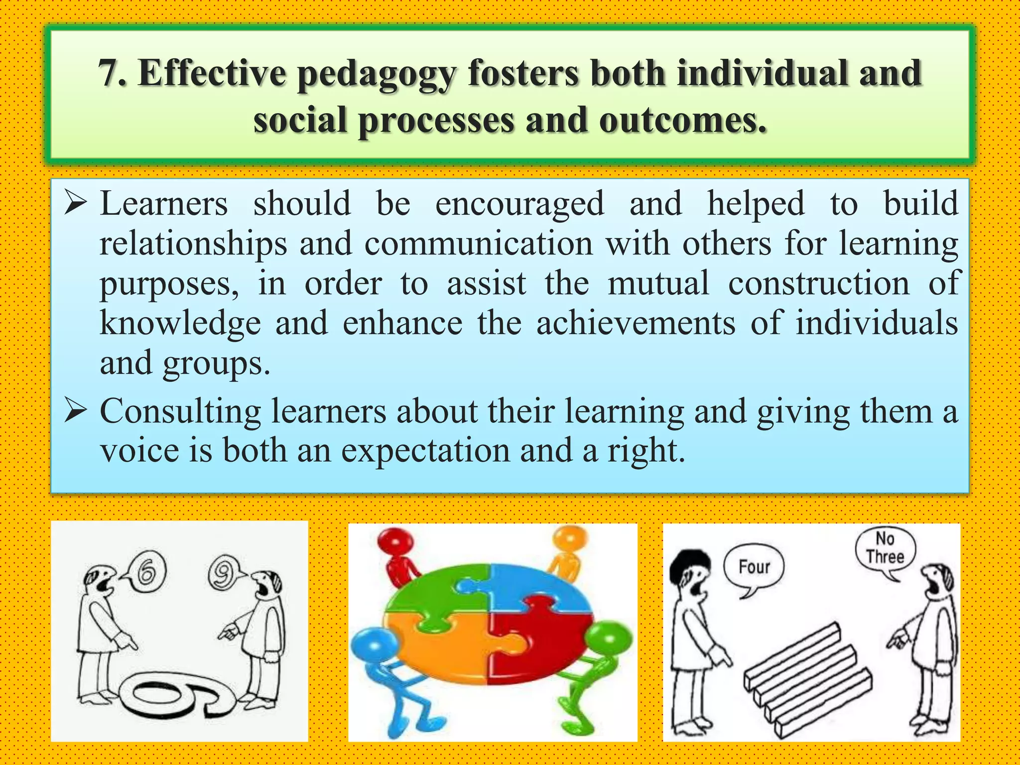 7. Effective pedagogy fosters both individual and
social processes and outcomes.
 Learners should be encouraged and helped to build
relationships and communication with others for learning
purposes, in order to assist the mutual construction of
knowledge and enhance the achievements of individuals
and groups.
 Consulting learners about their learning and giving them a
voice is both an expectation and a right.
 