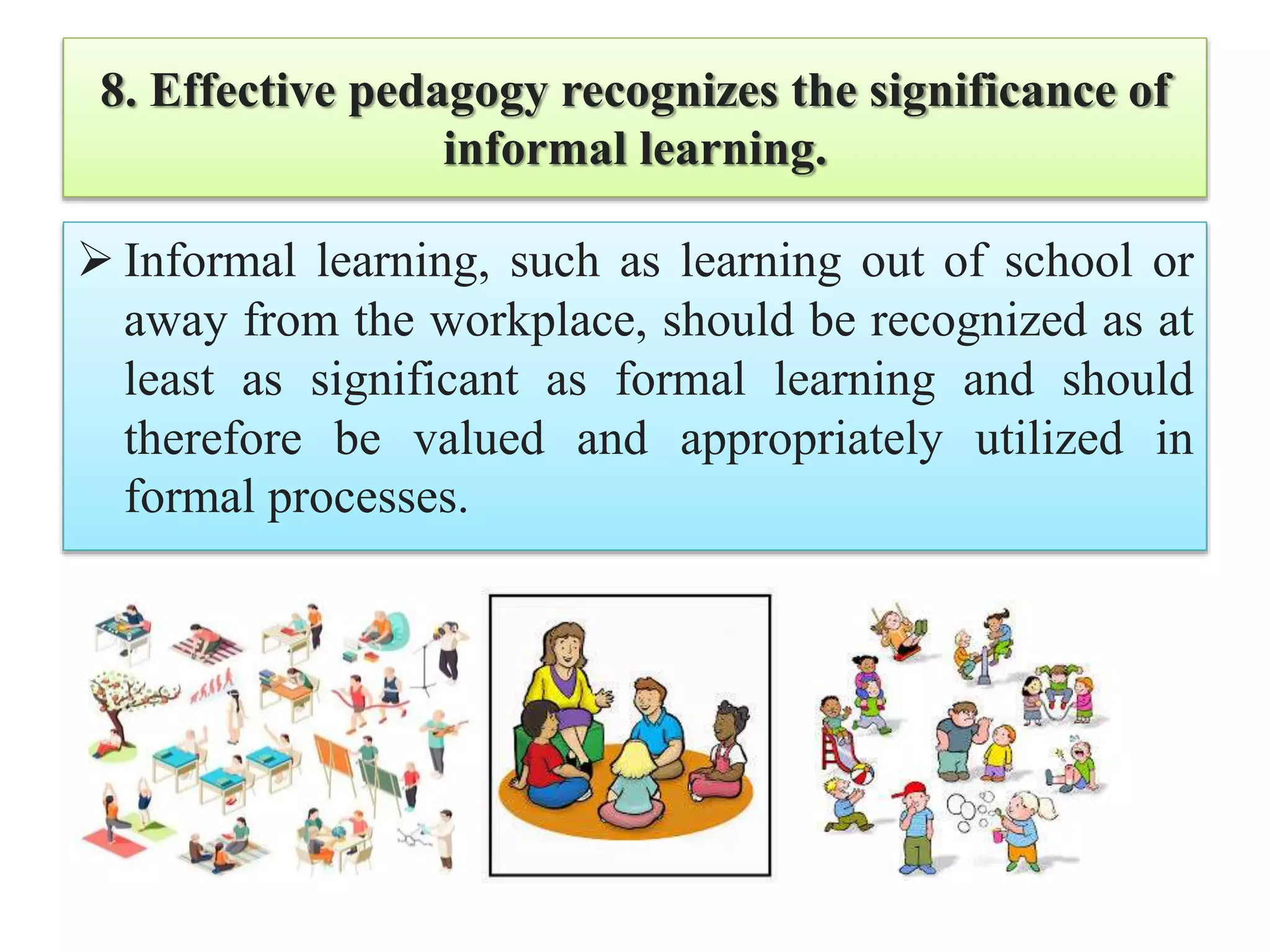 8. Effective pedagogy recognizes the significance of
informal learning.
 Informal learning, such as learning out of school or
away from the workplace, should be recognized as at
least as significant as formal learning and should
therefore be valued and appropriately utilized in
formal processes.
 