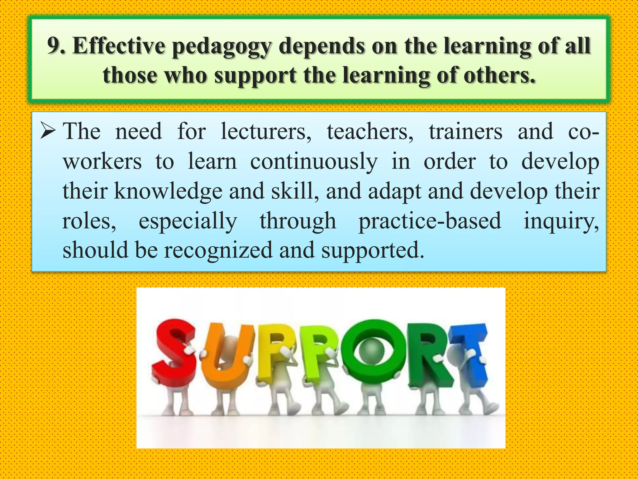 9. Effective pedagogy depends on the learning of all
those who support the learning of others.
 The need for lecturers, teachers, trainers and co-
workers to learn continuously in order to develop
their knowledge and skill, and adapt and develop their
roles, especially through practice-based inquiry,
should be recognized and supported.
 
