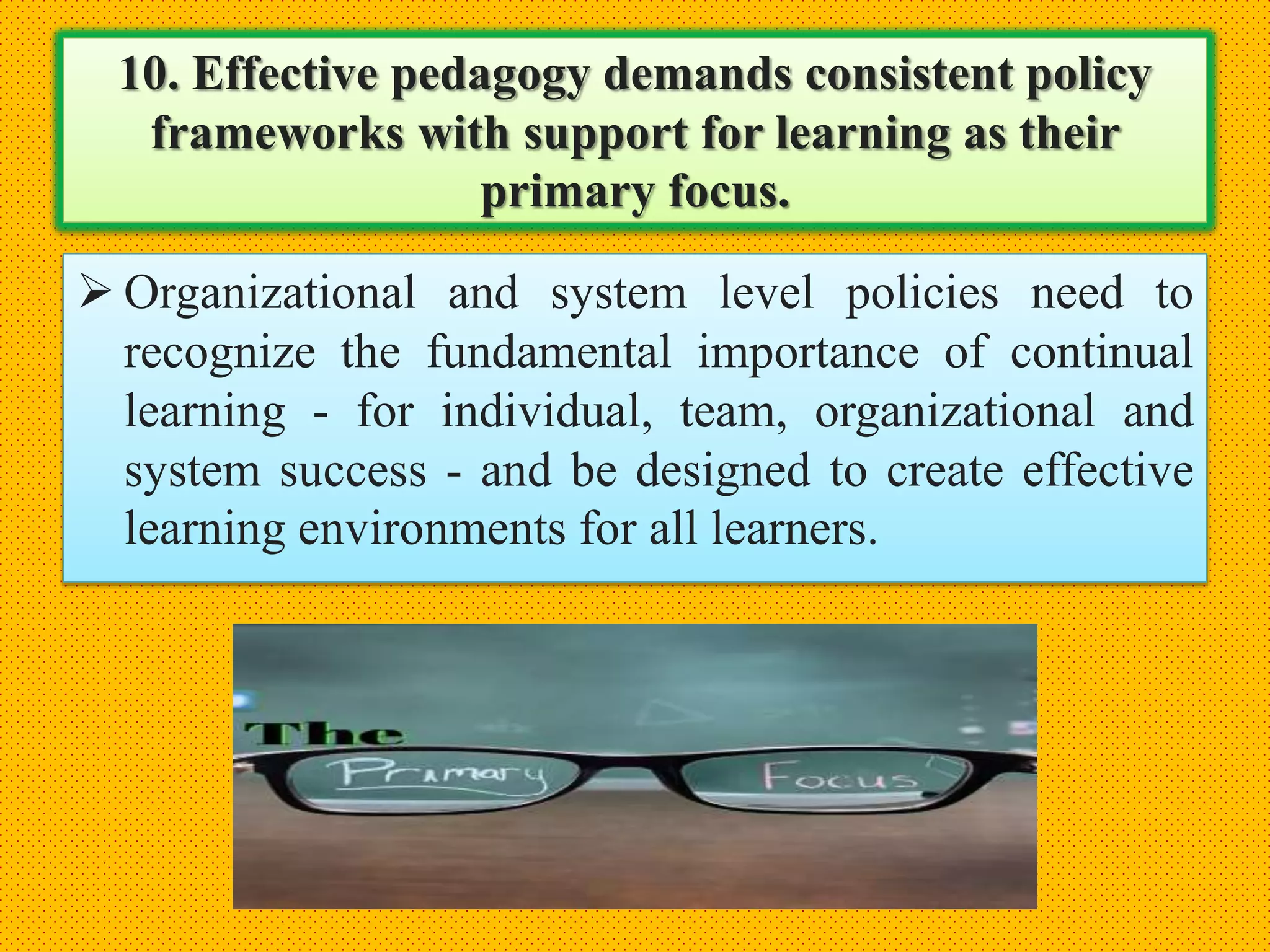 10. Effective pedagogy demands consistent policy
frameworks with support for learning as their
primary focus.
 Organizational and system level policies need to
recognize the fundamental importance of continual
learning - for individual, team, organizational and
system success - and be designed to create effective
learning environments for all learners.
 