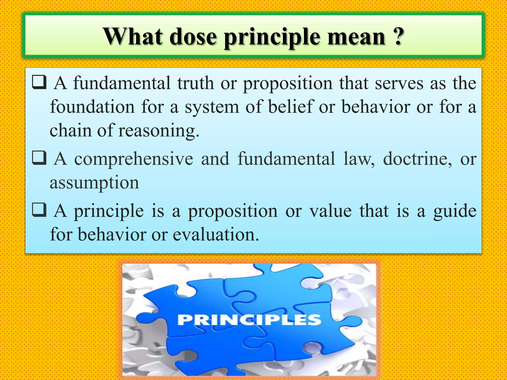 What dose principle mean ?
 A fundamental truth or proposition that serves as the
foundation for a system of belief or behavior or for a
chain of reasoning.
 A comprehensive and fundamental law, doctrine, or
assumption
 A principle is a proposition or value that is a guide
for behavior or evaluation.
 