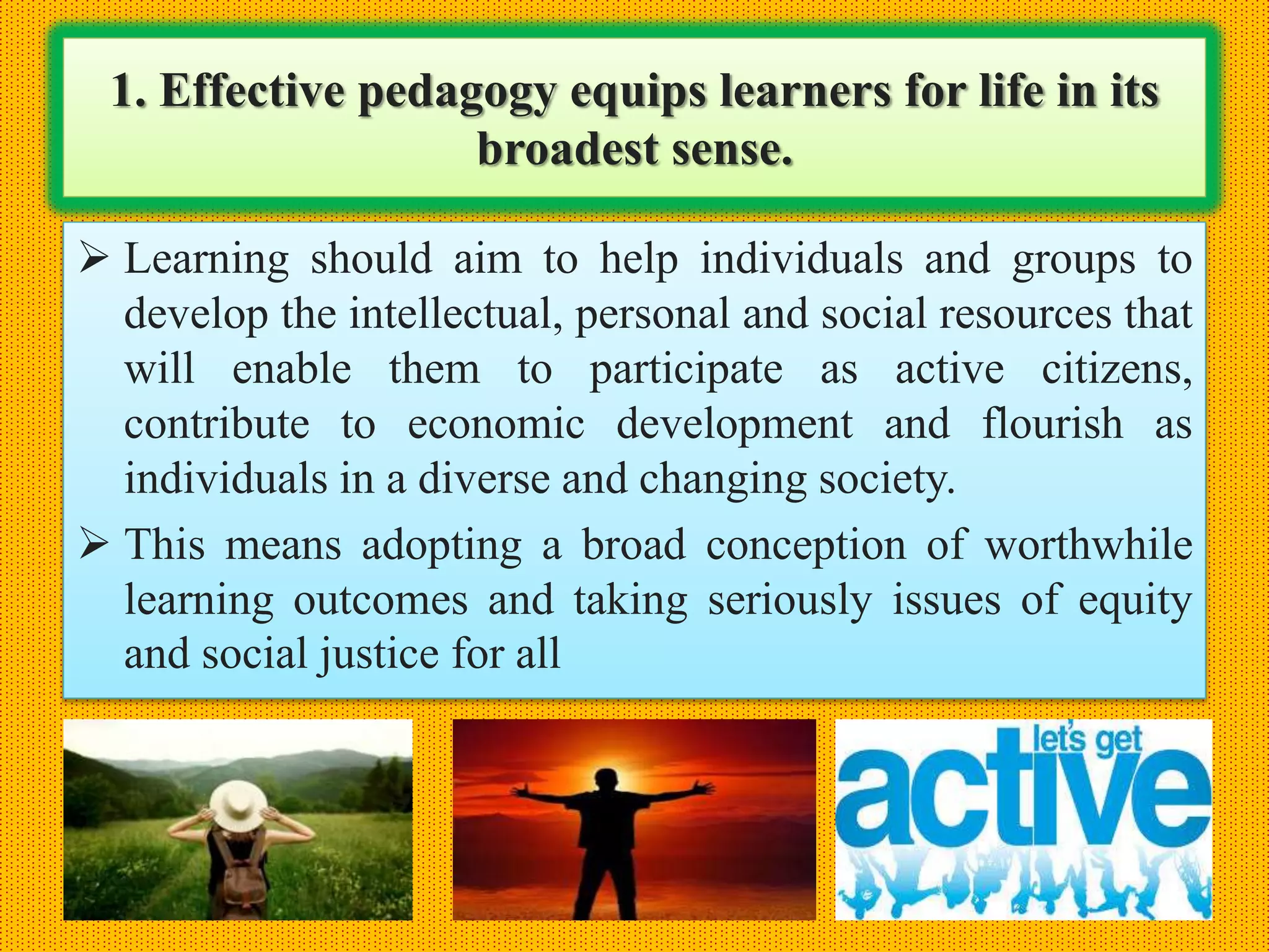 1. Effective pedagogy equips learners for life in its
broadest sense.
 Learning should aim to help individuals and groups to
develop the intellectual, personal and social resources that
will enable them to participate as active citizens,
contribute to economic development and flourish as
individuals in a diverse and changing society.
 This means adopting a broad conception of worthwhile
learning outcomes and taking seriously issues of equity
and social justice for all
 