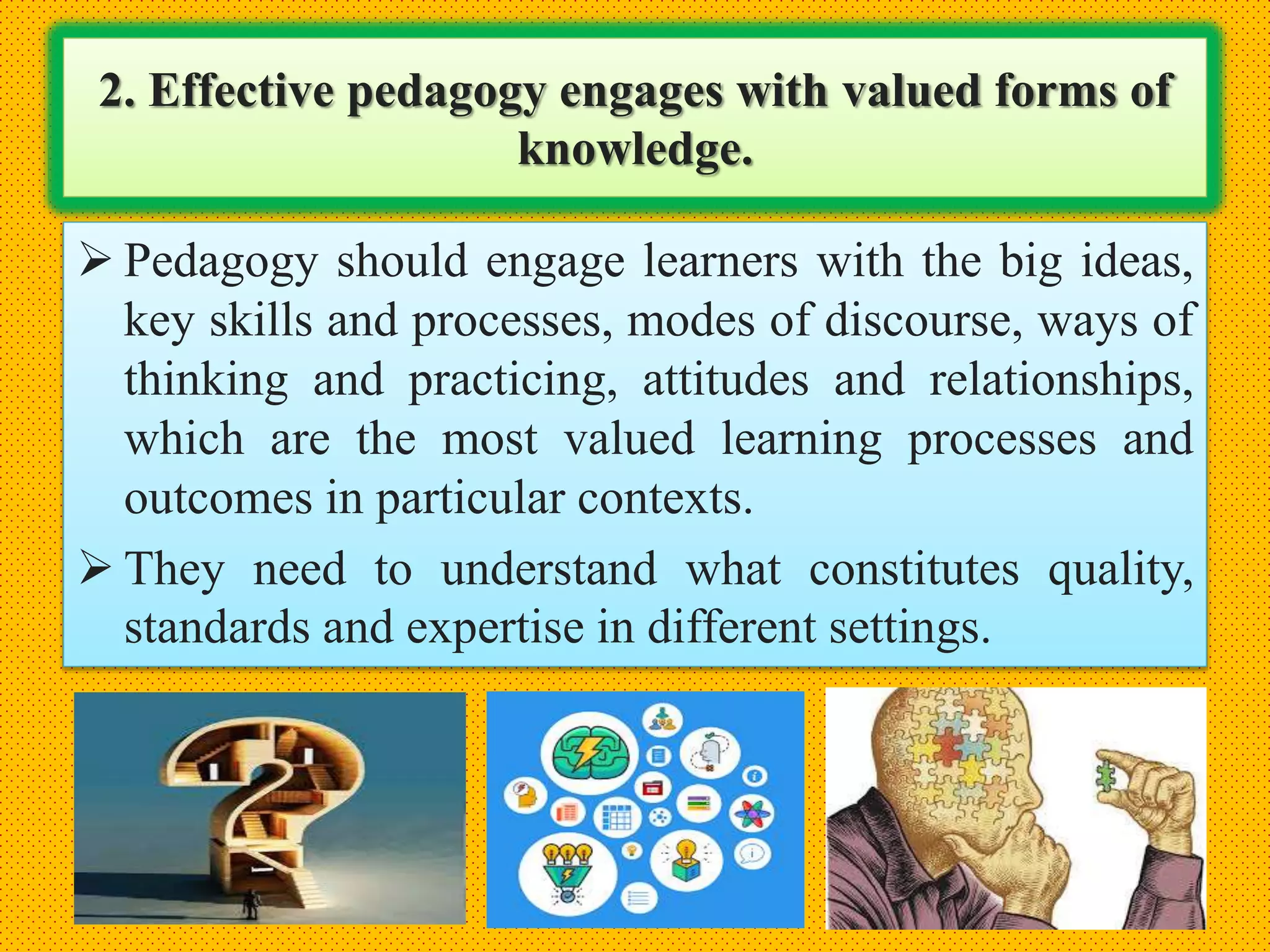 2. Effective pedagogy engages with valued forms of
knowledge.
 Pedagogy should engage learners with the big ideas,
key skills and processes, modes of discourse, ways of
thinking and practicing, attitudes and relationships,
which are the most valued learning processes and
outcomes in particular contexts.
 They need to understand what constitutes quality,
standards and expertise in different settings.
 