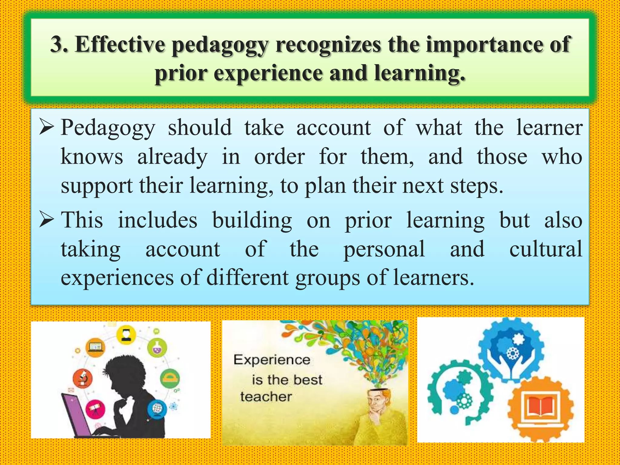 3. Effective pedagogy recognizes the importance of
prior experience and learning.
 Pedagogy should take account of what the learner
knows already in order for them, and those who
support their learning, to plan their next steps.
 This includes building on prior learning but also
taking account of the personal and cultural
experiences of different groups of learners.
 