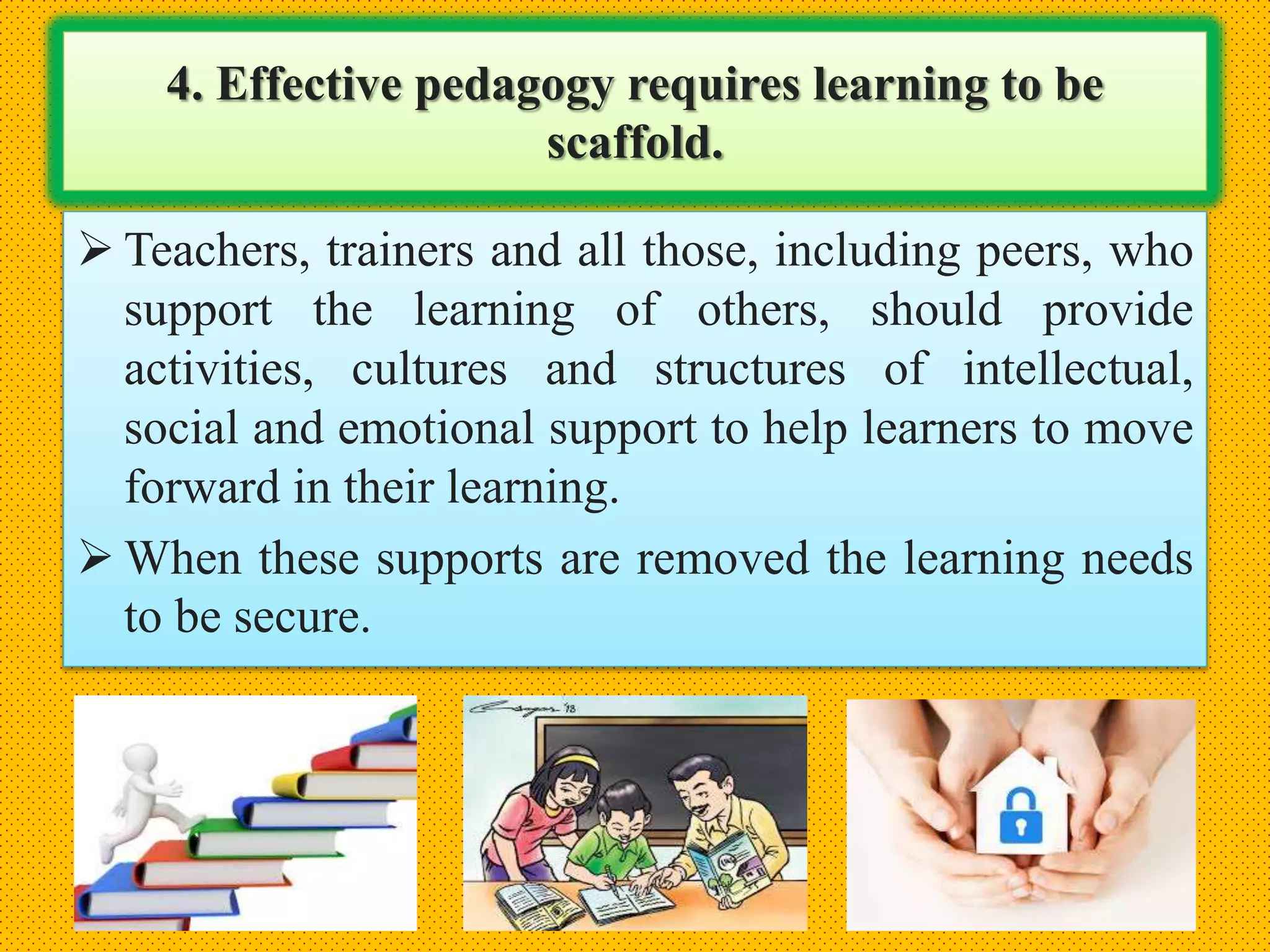4. Effective pedagogy requires learning to be
scaffold.
 Teachers, trainers and all those, including peers, who
support the learning of others, should provide
activities, cultures and structures of intellectual,
social and emotional support to help learners to move
forward in their learning.
 When these supports are removed the learning needs
to be secure.
 