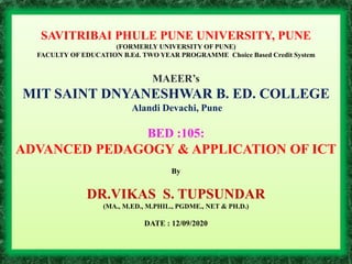 SAVITRIBAI PHULE PUNE UNIVERSITY, PUNE
(FORMERLY UNIVERSITY OF PUNE)
FACULTY OF EDUCATION B.Ed. TWO YEAR PROGRAMME Choice Based Credit System
MAEER’s
MIT SAINT DNYANESHWAR B. ED. COLLEGE
Alandi Devachi, Pune
BED :105:
ADVANCED PEDAGOGY & APPLICATION OF ICT
By
DR.VIKAS S. TUPSUNDAR
(MA., M.ED., M.PHIL., PGDME., NET & PH.D.)
DATE : 12/09/2020
 