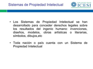 Sistemas de Propiedad Intelectual



• Los Sistemas de Propiedad Intelectual se han
  desarrollado para conceder derechos legales sobre
  los resultados del ingenio humano: invenciones,
  diseños, modelos, obras artísticas o literarias,
  símbolos, dibujos,etc

• Toda nación o país cuenta con un Sistema de
  Propiedad Intelectual
 