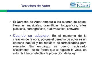 Derechos de Autor



• El Derecho de Autor ampara a los autores de obras:
  literarias, musicales, dramáticas, fotográficas, artes
  plásticas, coreográficas, audiovisuales, software.

• Cuando se adquiere: En el momento de la
  creación de la obra, porque el derecho de autor es un
  derecho natural y no requiere de formalidades para
  ejercerlo. Sin embargo, es bueno registrarlo
  oficialmente, de tal forma que si alguien lo viola, es
  más fácil hacer efectiva la protección de la ley
 