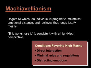 Degree to which an individual is pragmatic, maintains
emotional distance, and believes that ends justify
means.
“If it works, use it” is consistent with a high-Mach
perspective.
Conditions Favoring High Machs
• Direct interaction
• Minimal rules and regulations
• Distracting emotions
 