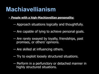  People with a high-Machiavellian personality:
-- Approach situations logically and thoughtfully.
-- Are capable of lying to achieve personal goals.
-- Are rarely swayed by loyalty, friendships, past
promises, or others’ opinions.
-- Are skilled at influencing others.
-- Try to exploit loosely structured situations.
-- Perform in a perfunctory or detached manner in
highly structured situations.
 