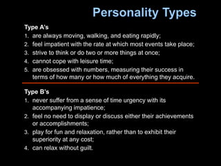Type A’s
1. are always moving, walking, and eating rapidly;
2. feel impatient with the rate at which most events take place;
3. strive to think or do two or more things at once;
4. cannot cope with leisure time;
5. are obsessed with numbers, measuring their success in
terms of how many or how much of everything they acquire.
Type B’s
1. never suffer from a sense of time urgency with its
accompanying impatience;
2. feel no need to display or discuss either their achievements
or accomplishments;
3. play for fun and relaxation, rather than to exhibit their
superiority at any cost;
4. can relax without guilt.
 