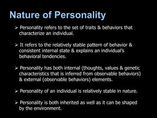  Personality refers to the set of traits & behaviors that
characterize an individual.
 It refers to the relatively stable pattern of behavior &
consistent internal state & explains an individual’s
behavioral tendencies.
 Personality has both internal (thoughts, values & genetic
characteristics that is inferred from observable behaviors)
& external (observable behaviors) elements.
 Personality of an individual is relatively stable in nature.
 Personality is both inherited as well as it can be shaped
by the environment.
 