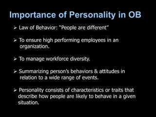  Law of Behavior: “People are different”
 To ensure high performing employees in an
organization.
 To manage workforce diversity.
 Summarizing person’s behaviors & attitudes in
relation to a wide range of events.
 Personality consists of characteristics or traits that
describe how people are likely to behave in a given
situation.
 
