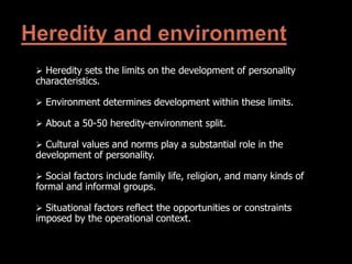  Heredity sets the limits on the development of personality
characteristics.
 Environment determines development within these limits.
 About a 50-50 heredity-environment split.
 Cultural values and norms play a substantial role in the
development of personality.
 Social factors include family life, religion, and many kinds of
formal and informal groups.
 Situational factors reflect the opportunities or constraints
imposed by the operational context.
 