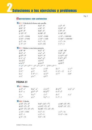 2Soluciones a los ejercicios y problemas
peraciones con potencias
15 Calcula de la forma más sencilla.
a) 54 · 24 b) 43 · 53 c) 26 · 56
d) 63 · 53 e) 82 · 52 f) 253 · 43
g) 46 : 26 h)65 : 35 i) 84 : 44
j) 153 : 53 k) 204 : 54 l) 182 : 92
a) 104 = 10000 b) 203 = 8000 c) 106 = 1000000
d) 303 = 27000 e) 402 = 1600 f) 1003 = 1000000
g) 26 = 64 h) 25 = 32 i) 24 = 16
j) 33 = 27 k) 44= 256 l) 22 = 4
16 Reduce a una única potencia.
a) 82 · 84 b) 25 · 27 c) 102 · 102
d) x8 · x3 e) a5 · a5 f) k7 · k6
g) 510 : 56 h)312 : 34 i) 1210 : 129
j) x7 : x5 k) a9 : a2 l) k12 : k12
m) (25)
2
n)(74)
3
ñ)(82)
2
o) (x3)
2
p) (a5)
3
q) (k4)
4
☞ an · am = am + n am : an = am – n (am)n = am · n
a) 86 b) 212 c) 104 d) x11 e) a10
f) k13 g) 54 h) 38 i) 121 = 12 j) x2
k) a7 l) k0 = 1 m) 210 n)712 ñ)84
o) x6 p) a15 q) k16
PÁGINA 51
17 Reduce.
a) x8 : x7 b) y5 · y7 c) (z2)
4
d) (x3)
3
e) y5 : y3
f) z9 · z g) x8 · x0 h)(y0)
3
i) z9 : z9
a) x b) y12 c) z8 d) x9 e) y2
f) z10 g) x8 h) y0 = 1 i) z0 = 1
18 Calcula.
a) (53 · 43) : 23 b) 63 : (213 : 73) c) 364 : (24 · 94)
d) (24 · 25) : 29 e) (155 : 55) : 33 f) 129 : (47 · 37)
g) (43 · 45) : (44 · 42) h)(307 : 57) : (25 · 35)
a) 103 = 1000 b) 23 = 8 c) 24 = 16
d) 20 = 1 e) 32 = 9 f) 122 = 144
g) 42 = 16 h) 62 = 36
O
Pág. 3
Unidad 2. Potencias y raíces
 