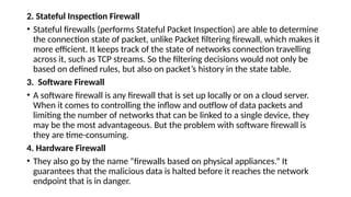 2. Stateful Inspection Firewall
• Stateful firewalls (performs Stateful Packet Inspection) are able to determine
the connection state of packet, unlike Packet filtering firewall, which makes it
more efficient. It keeps track of the state of networks connection travelling
across it, such as TCP streams. So the filtering decisions would not only be
based on defined rules, but also on packet’s history in the state table.
3. Software Firewall
• A software firewall is any firewall that is set up locally or on a cloud server.
When it comes to controlling the inflow and outflow of data packets and
limiting the number of networks that can be linked to a single device, they
may be the most advantageous. But the problem with software firewall is
they are time-consuming.
4. Hardware Firewall
• They also go by the name “firewalls based on physical appliances.” It
guarantees that the malicious data is halted before it reaches the network
endpoint that is in danger.
 