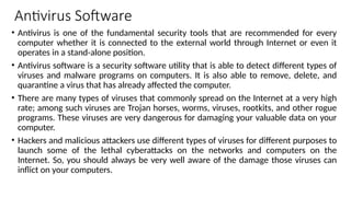 Antivirus Software
• Antivirus is one of the fundamental security tools that are recommended for every
computer whether it is connected to the external world through Internet or even it
operates in a stand-alone position.
• Antivirus software is a security software utility that is able to detect different types of
viruses and malware programs on computers. It is also able to remove, delete, and
quarantine a virus that has already affected the computer.
• There are many types of viruses that commonly spread on the Internet at a very high
rate; among such viruses are Trojan horses, worms, viruses, rootkits, and other rogue
programs. These viruses are very dangerous for damaging your valuable data on your
computer.
• Hackers and malicious attackers use different types of viruses for different purposes to
launch some of the lethal cyberattacks on the networks and computers on the
Internet. So, you should always be very well aware of the damage those viruses can
inflict on your computers.
 