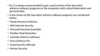 • So, it is always recommended to get a paid version of the top-notch
antivirus software programs on the computers with critical information and
personal data.
• A few names of the top-notch antivirus software programs are mentioned
below:
• Panda Premium Antivirus
• AVG Internet Security
• Microsoft Security Essentials
• McAfee Total Protection
• Comodo Antivirus Software
• Avira Antivirus Pro
• Avast Security Ultimate
• Norton Security
 
