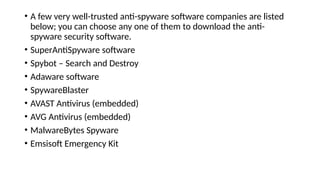 • A few very well-trusted anti-spyware software companies are listed
below; you can choose any one of them to download the anti-
spyware security software.
• SuperAntiSpyware software
• Spybot – Search and Destroy
• Adaware software
• SpywareBlaster
• AVAST Antivirus (embedded)
• AVG Antivirus (embedded)
• MalwareBytes Spyware
• Emsisoft Emergency Kit
 