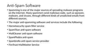 Anti-Spam Software
• Spamming is one of the major sources of spreading malware programs
on the Internet. Many spammers send malicious code, such as spyware,
malware, and viruses, through different kinds of unsolicited emails from
different sources.
• The major anti-spamming software and services include the following:
• Hornetsecurity spam filter service
• SpamTitan anti-spam software
• MailCleaner anti-spam software
• SpamPhobia anti-spam
• Spambrella anti-spam service provider
• FireTrust MailWasher Service
 