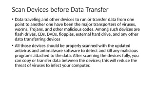 Scan Devices before Data Transfer
• Data traveling and other devices to run or transfer data from one
point to another one have been the major transporters of viruses,
worms, Trojans, and other malicious codes. Among such devices are
flash drives, CDs, DVDs, floppies, external hard drive, and any other
data transferring devices
• All those devices should be properly scanned with the updated
antivirus and antimalware software to detect and kill any malicious
programs attached to the data. After scanning the devices fully, you
can copy or transfer data between the devices; this will reduce the
threat of viruses to infect your computer.
 