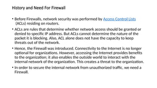 History and Need For Firewall
• Before Firewalls, network security was performed by Access Control Lists
(ACLs) residing on routers.
• ACLs are rules that determine whether network access should be granted or
denied to specific IP address. But ACLs cannot determine the nature of the
packet it is blocking. Also, ACL alone does not have the capacity to keep
threats out of the network.
• Hence, the Firewall was introduced. Connectivity to the Internet is no longer
optional for organizations. However, accessing the Internet provides benefits
to the organization; it also enables the outside world to interact with the
internal network of the organization. This creates a threat to the organization.
• In order to secure the internal network from unauthorized traffic, we need a
Firewall.
 