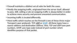 • Firewall maintains a distinct set of rules for both the cases.
• Mostly the outgoing traffic, originated from the server itself, allowed
to pass. Still, setting a rule on outgoing traffic is always better in order
to achieve more security and prevent unwanted communication.
• Incoming traffic is treated differently.
• Most traffic which reaches on the firewall is one of these three major
Transport Layer protocols- TCP, UDP or ICMP. All these types have a
source address and destination address. Also, TCP and UDP have port
numbers. ICMP uses type code instead of port number which
identifies purpose of that packet.
 