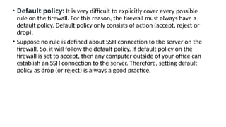 • Default policy: It is very difficult to explicitly cover every possible
rule on the firewall. For this reason, the firewall must always have a
default policy. Default policy only consists of action (accept, reject or
drop).
• Suppose no rule is defined about SSH connection to the server on the
firewall. So, it will follow the default policy. If default policy on the
firewall is set to accept, then any computer outside of your office can
establish an SSH connection to the server. Therefore, setting default
policy as drop (or reject) is always a good practice.
 