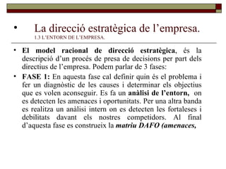 La direcció estratègica de l’empresa. 1.3 L’ENTORN DE L’EMPRESA. El model racional de direcció estratègica , és la descripció d’un procés de presa de decisions per part dels directius de l’empresa. Podem parlar de 3 fases: FASE 1:  En aquesta fase cal definir quin és el problema i fer un diagnòstic de les causes i determinar els objectius que es volen aconseguir. Es fa un  anàlisi de l’entorn,  on es detecten les amenaces i oportunitats. Per una altra banda es realitza un anàlisi intern on es detecten les fortaleses i debilitats davant els nostres competidors. Al final d’aquesta fase es construeix la  matriu DAFO (amenaces,  