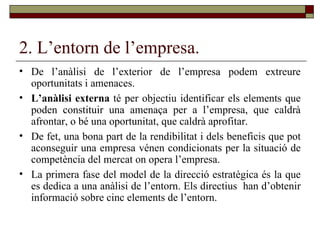 2. L’entorn de l’empresa. De l’anàlisi de l’exterior de l’empresa podem extreure oportunitats i amenaces.  L’anàlisi externa  té per objectiu identificar els elements que poden constituir una amenaça per a l’empresa, que caldrà afrontar, o bé una oportunitat, que caldrà aprofitar. De fet, una bona part de la rendibilitat i dels beneficis que pot aconseguir una empresa vénen condicionats per la situació de competència del mercat on opera l’empresa. La primera fase del model de la direcció estratègica és la que es dedica a una anàlisi de l’entorn. Els directius  han d’obtenir informació sobre cinc elements de l’entorn. 