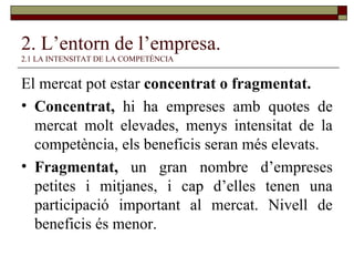 2. L’entorn de l’empresa. 2.1 LA INTENSITAT DE LA COMPETÈNCIA El mercat pot estar  concentrat o fragmentat. Concentrat,  hi ha empreses amb quotes de mercat molt elevades, menys intensitat de la competència, els beneficis seran més elevats. Fragmentat,  un gran nombre d’empreses petites i mitjanes, i cap d’elles tenen una participació important al mercat. Nivell de beneficis és menor. 